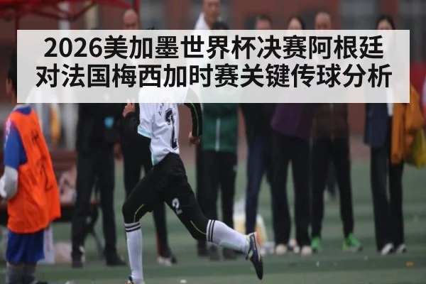 2026美加墨世界杯决赛阿根廷对法国梅西加时赛关键传球分析