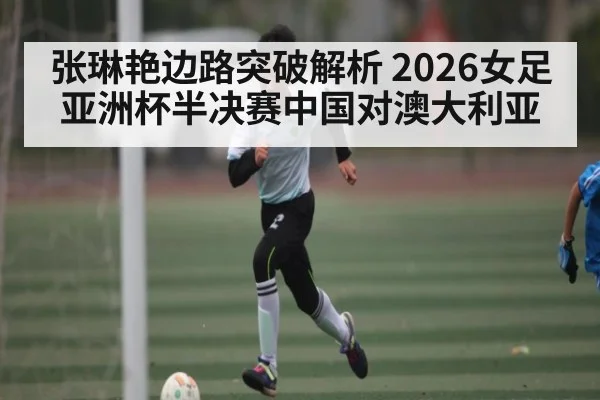 张琳艳边路突破解析 2026女足亚洲杯半决赛中国对澳大利亚